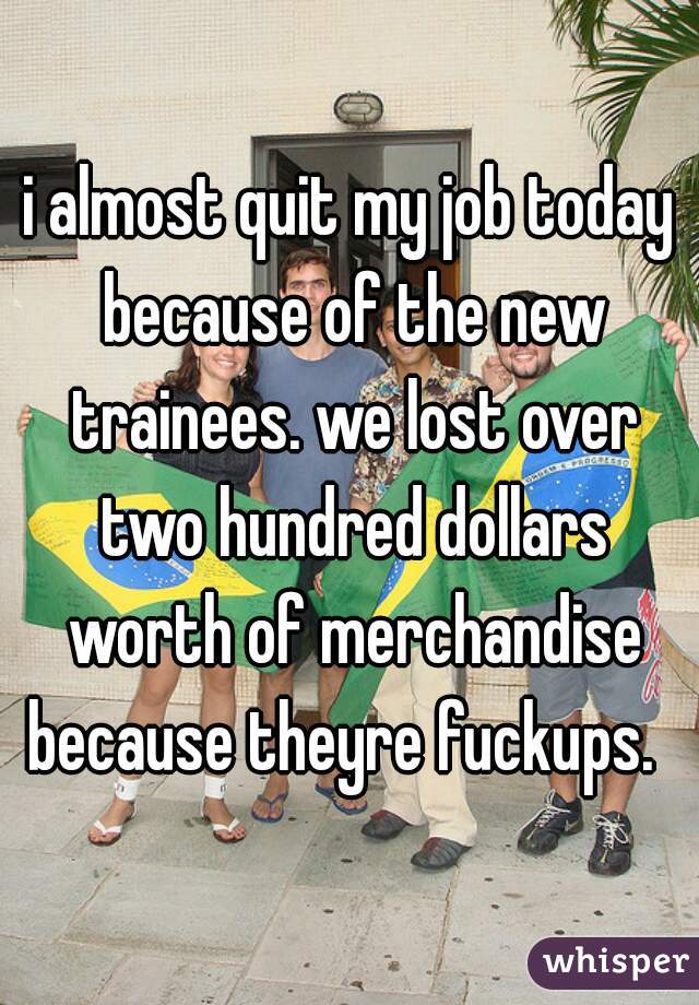 i almost quit my job today because of the new trainees. we lost over two hundred dollars worth of merchandise because theyre fuckups.  