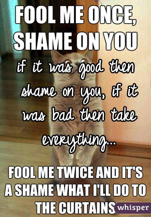 if it was good then shame on you, if it was bad then take everything...