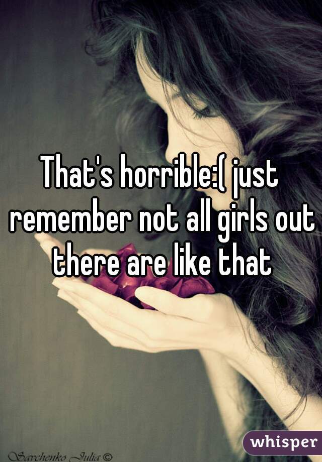 That's horrible:( just remember not all girls out there are like that