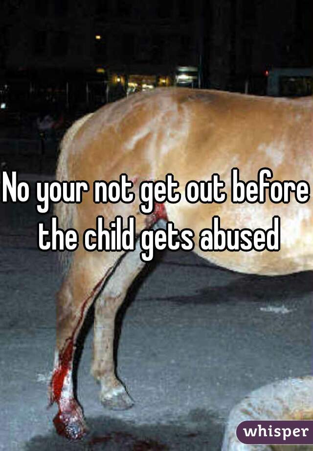 No your not get out before the child gets abused