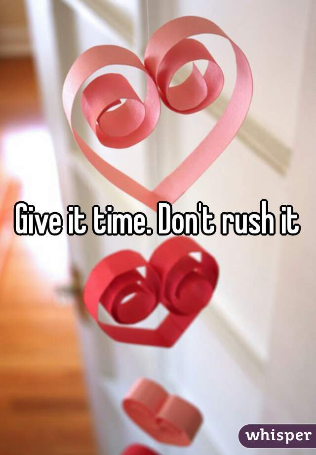 Give it time. Don't rush it