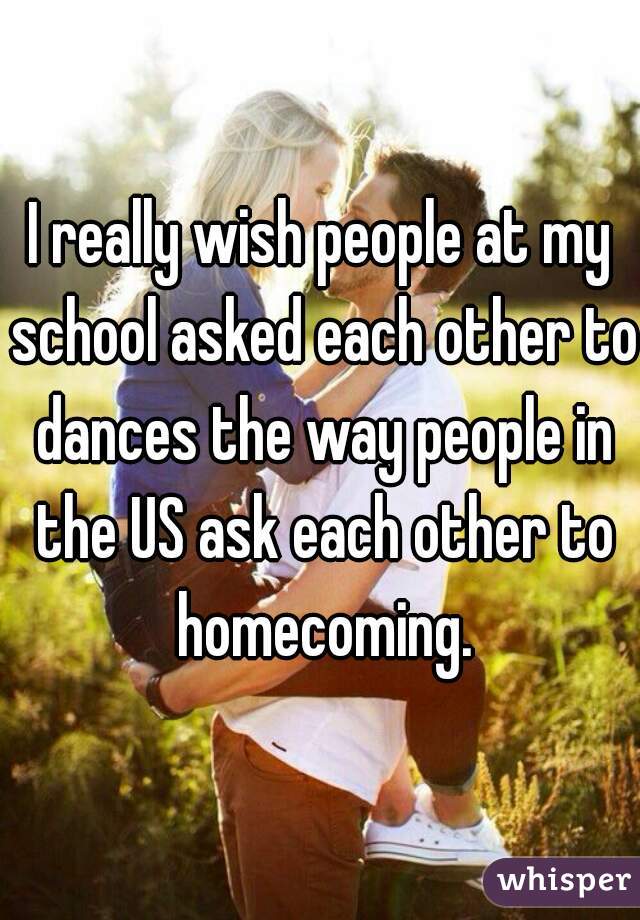 I really wish people at my school asked each other to dances the way people in the US ask each other to homecoming.