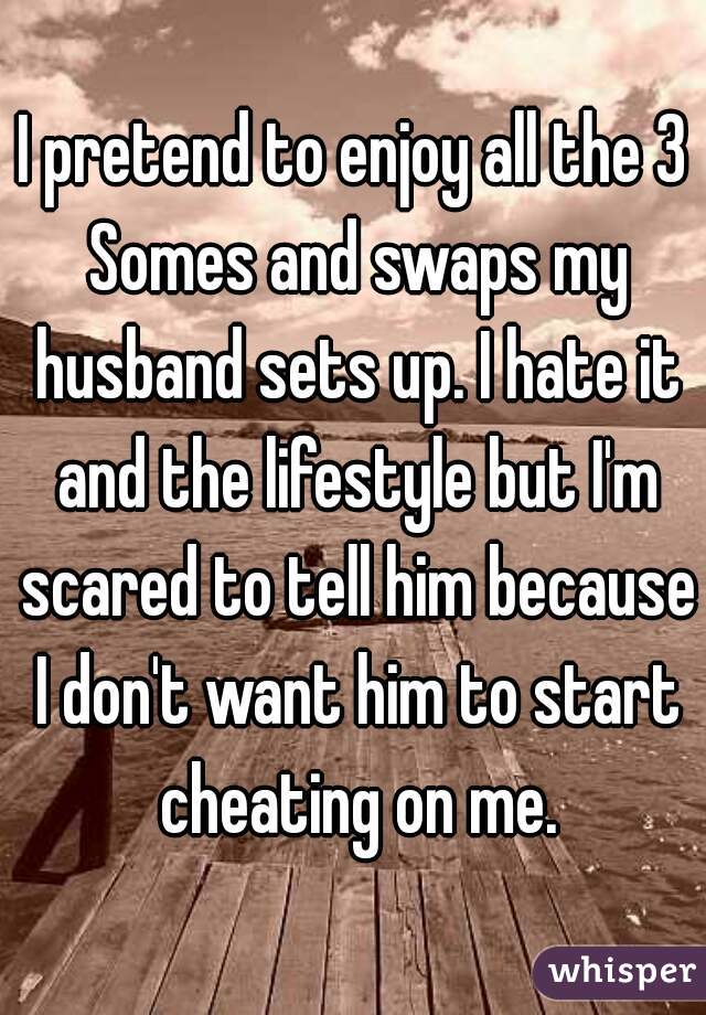 I pretend to enjoy all the 3 Somes and swaps my husband sets up. I hate it and the lifestyle but I'm scared to tell him because I don't want him to start cheating on me.