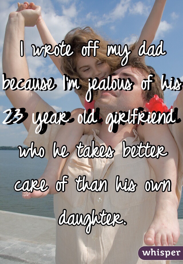 I wrote off my dad because I'm jealous of his 23 year old girlfriend who he takes better care of than his own daughter. 