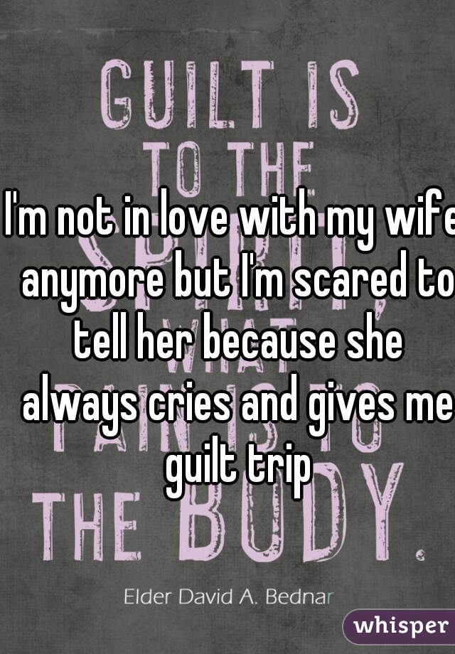 I'm not in love with my wife anymore but I'm scared to tell her because she always cries and gives me guilt trip