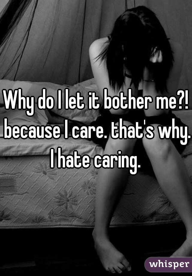 Why do I let it bother me?! because I care. that's why. I hate caring. 