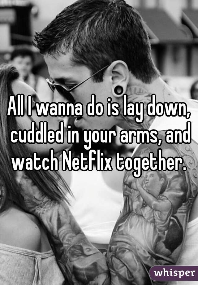 All I wanna do is lay down, cuddled in your arms, and watch Netflix together. 