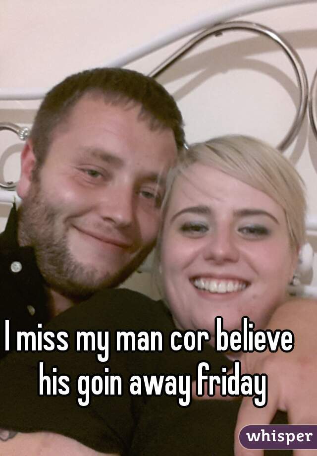 I miss my man cor believe his goin away friday