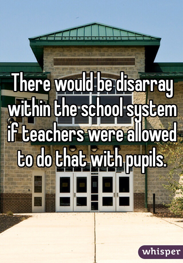 There would be disarray within the school system if teachers were allowed to do that with pupils. 