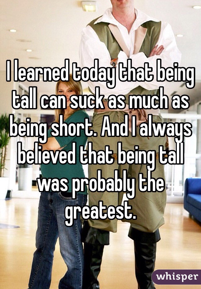 I learned today that being tall can suck as much as being short. And I always believed that being tall was probably the greatest.