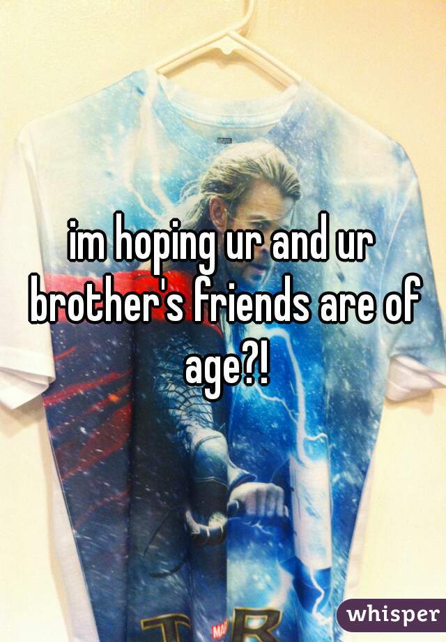im hoping ur and ur brother's friends are of age?!