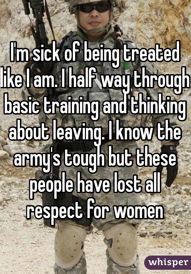 I'm sick of being treated like I am. I half way through basic training and thinking about leaving. I know the army's tough but these people have lost all respect for women 