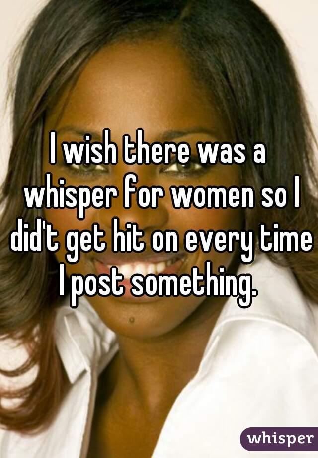 I wish there was a whisper for women so I did't get hit on every time I post something. 