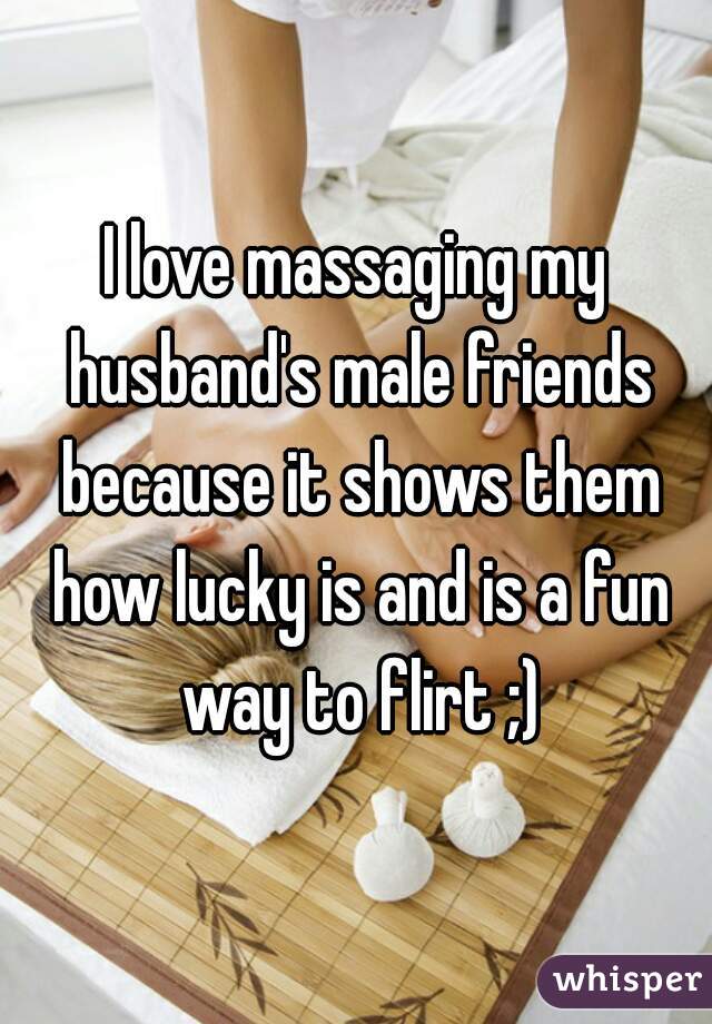I love massaging my husband's male friends because it shows them how lucky is and is a fun way to flirt ;)