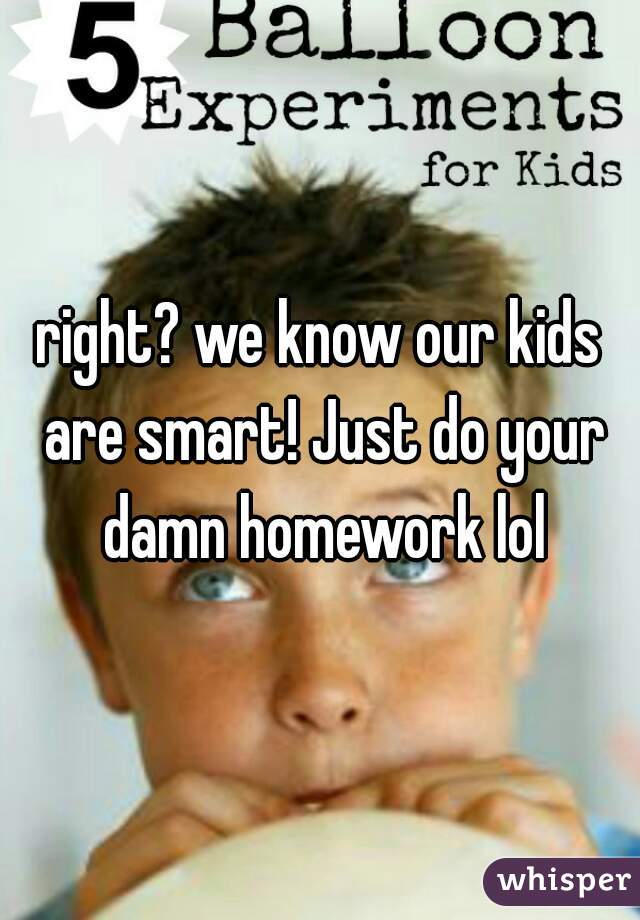 right? we know our kids are smart! Just do your damn homework lol