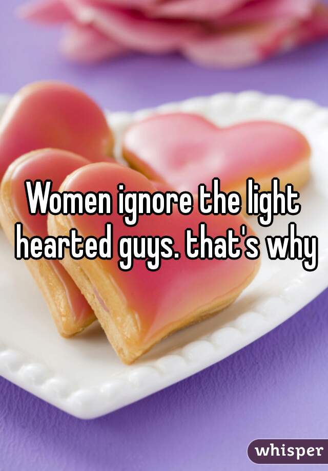 Women ignore the light hearted guys. that's why