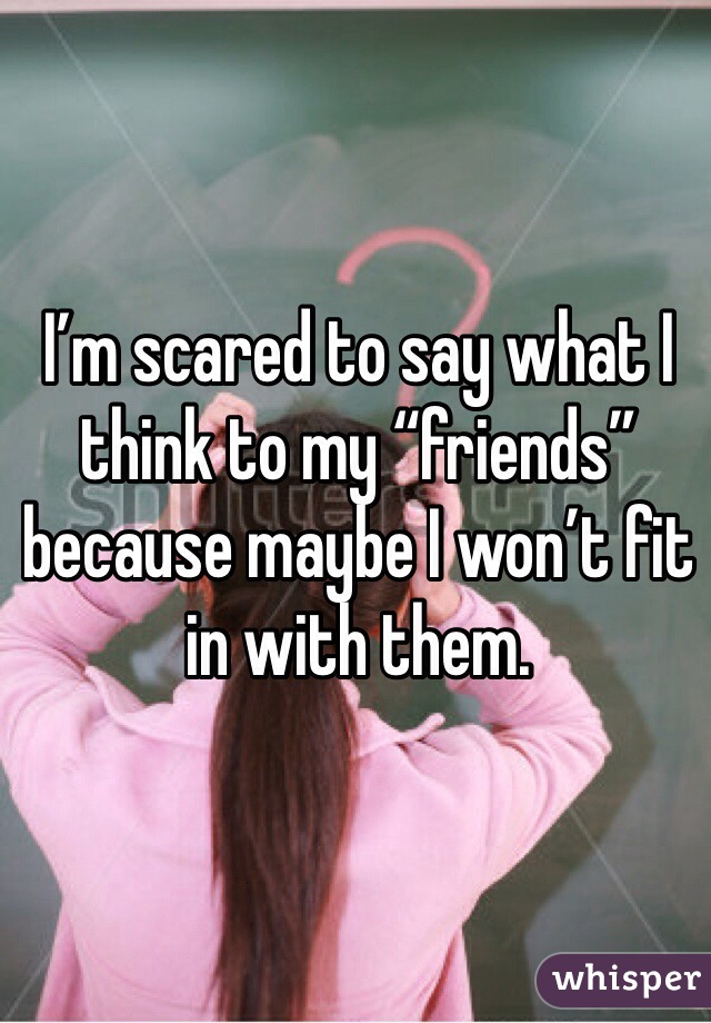 I’m scared to say what I think to my “friends” because maybe I won’t fit in with them.