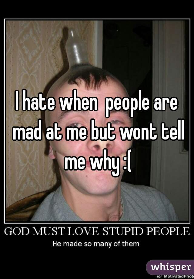 I hate when  people are mad at me but wont tell me why :(