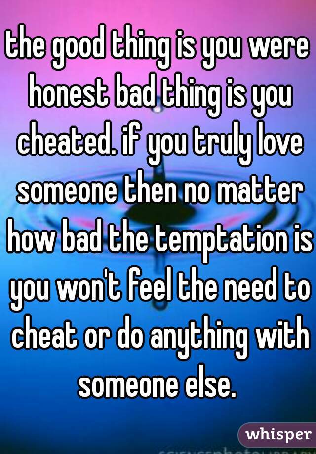 the good thing is you were honest bad thing is you cheated. if you truly love someone then no matter how bad the temptation is you won't feel the need to cheat or do anything with someone else. 