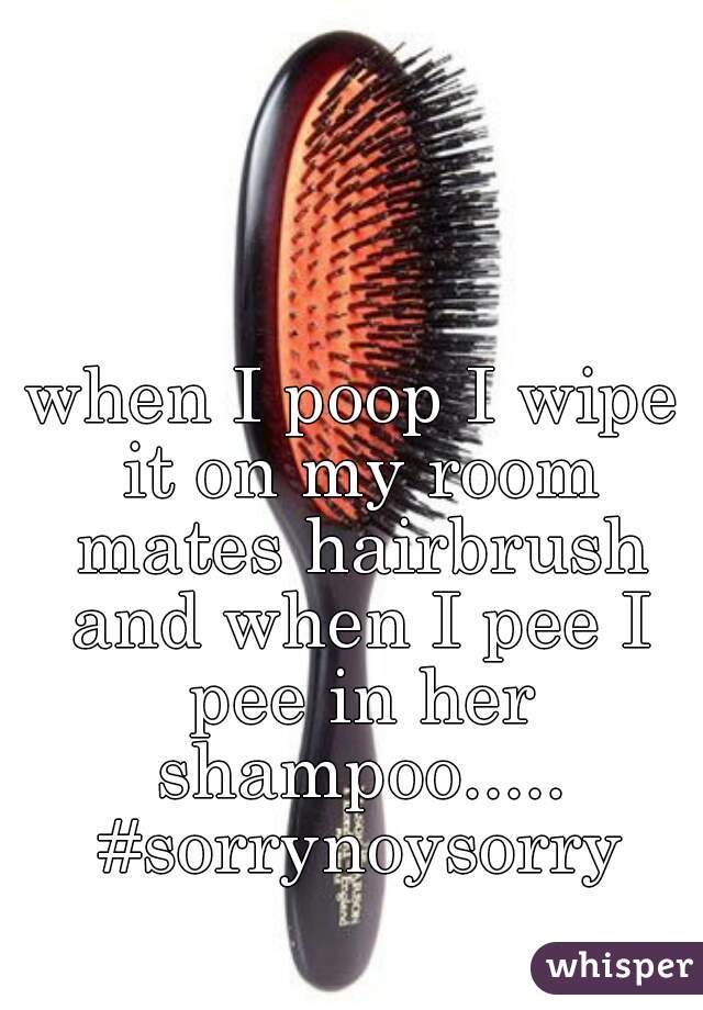 when I poop I wipe it on my room mates hairbrush and when I pee I pee in her shampoo..... #sorrynoysorry