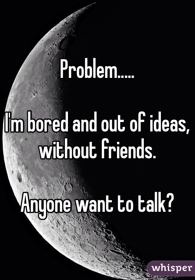 Problem.....

I'm bored and out of ideas, without friends.

Anyone want to talk?
