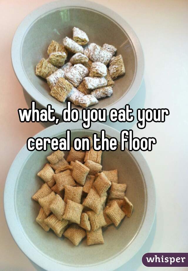 what, do you eat your cereal on the floor  