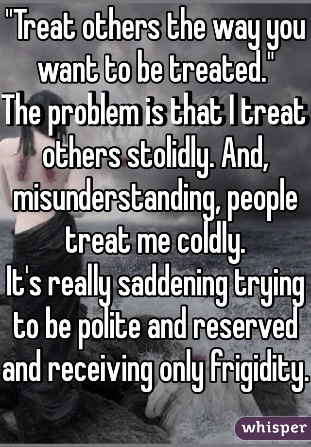"Treat others the way you want to be treated."
The problem is that I treat others stolidly. And, misunderstanding, people treat me coldly.
It's really saddening trying to be polite and reserved and receiving only frigidity.