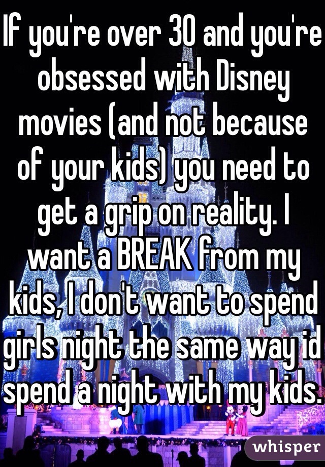 If you're over 30 and you're obsessed with Disney movies (and not because of your kids) you need to get a grip on reality. I want a BREAK from my kids, I don't want to spend girls night the same way id spend a night with my kids. 