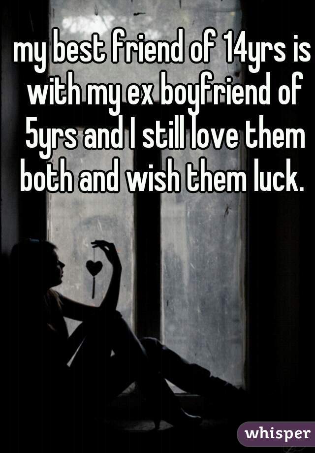 my best friend of 14yrs is with my ex boyfriend of 5yrs and I still love them both and wish them luck. 