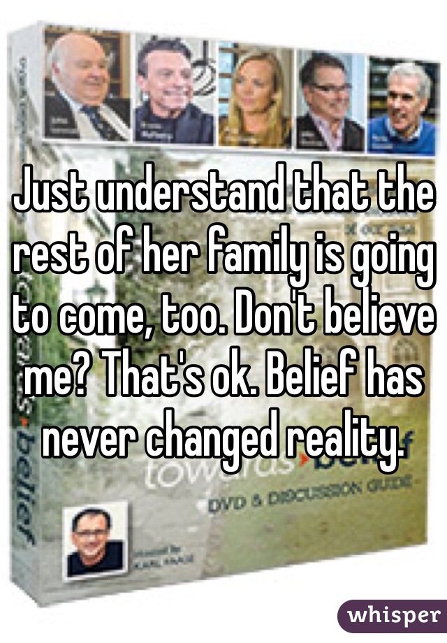 Just understand that the rest of her family is going to come, too. Don't believe me? That's ok. Belief has never changed reality.