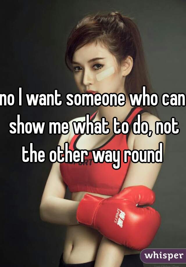 no I want someone who can show me what to do, not the other way round 
