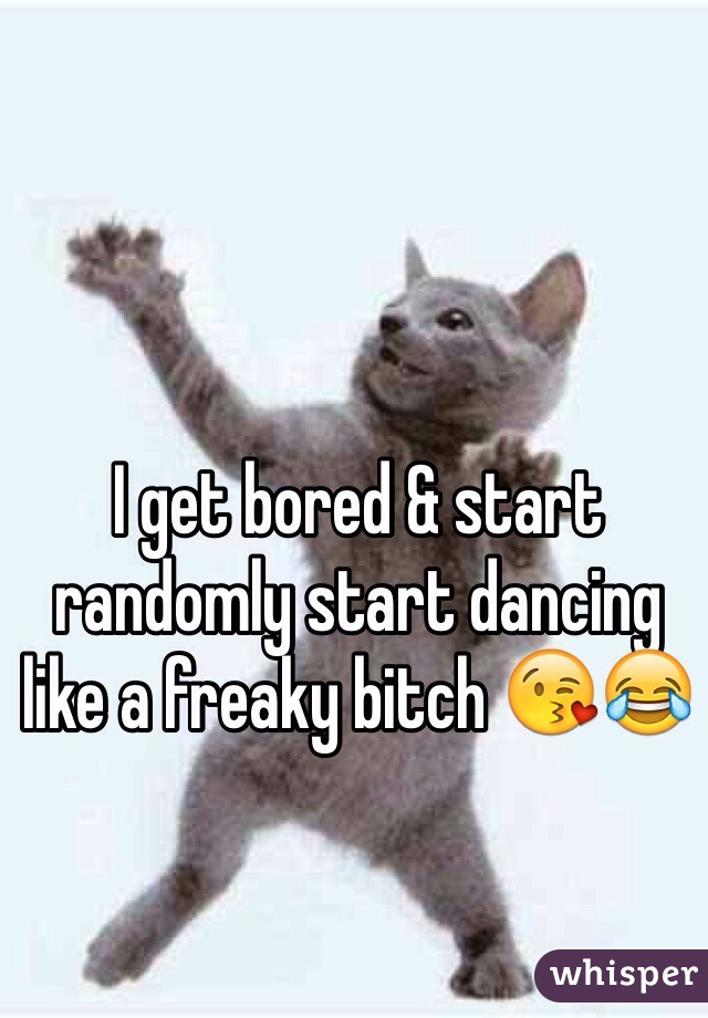 I get bored & start randomly start dancing like a freaky bitch 😘😂
