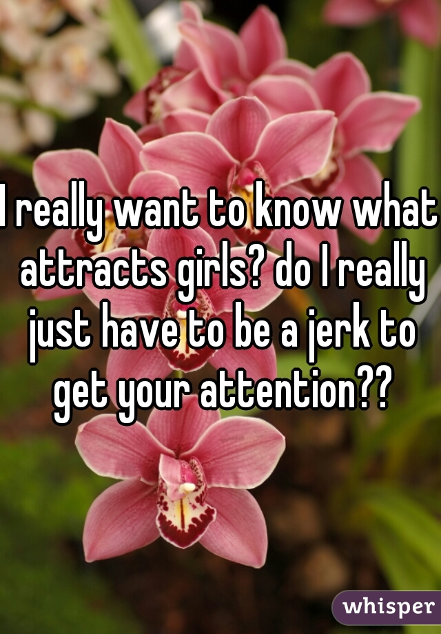 I really want to know what attracts girls? do I really just have to be a jerk to get your attention??