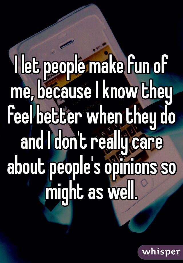 I let people make fun of me, because I know they feel better when they do and I don't really care about people's opinions so might as well. 