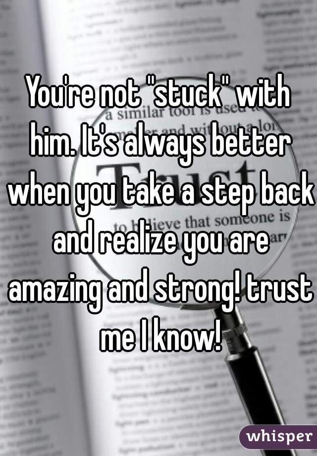 You're not "stuck" with him. It's always better when you take a step back and realize you are amazing and strong! trust me I know!