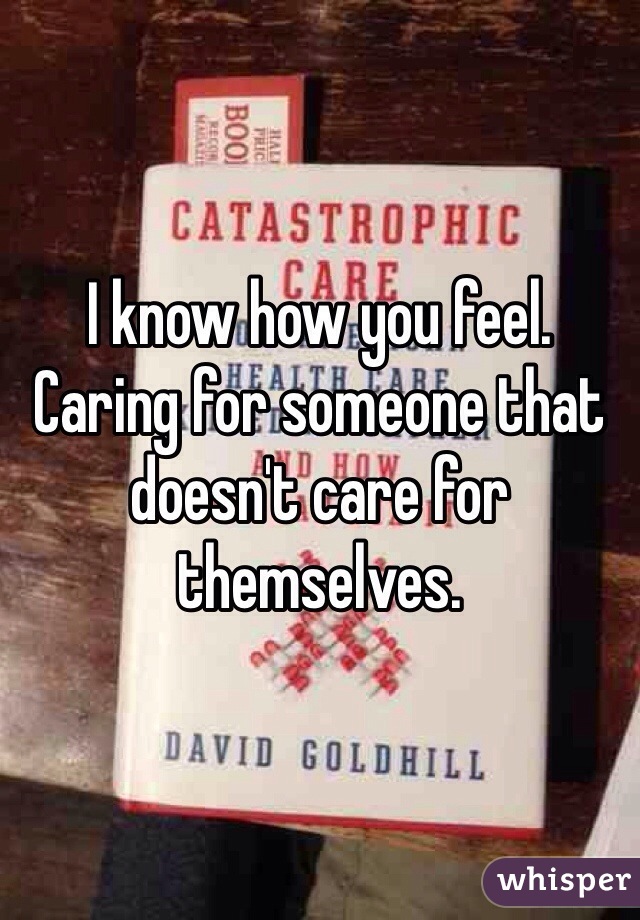 I know how you feel. Caring for someone that doesn't care for themselves.