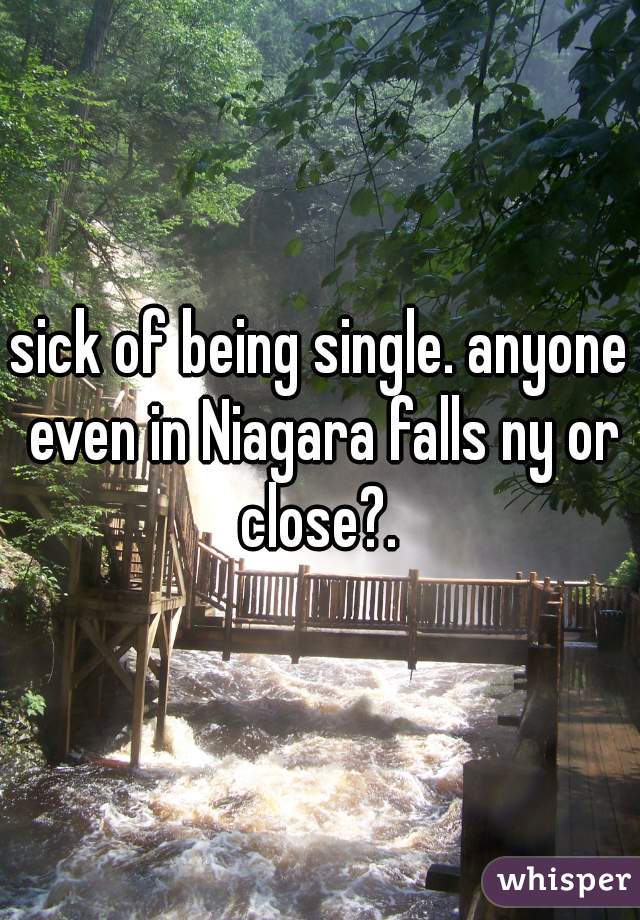 sick of being single. anyone even in Niagara falls ny or close?. 