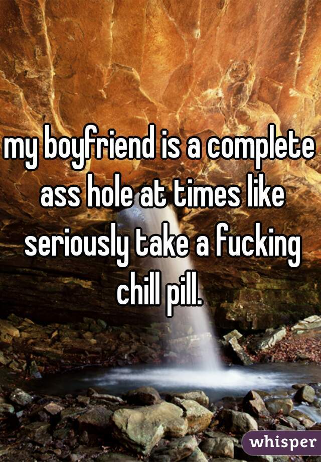 my boyfriend is a complete ass hole at times like seriously take a fucking chill pill. 