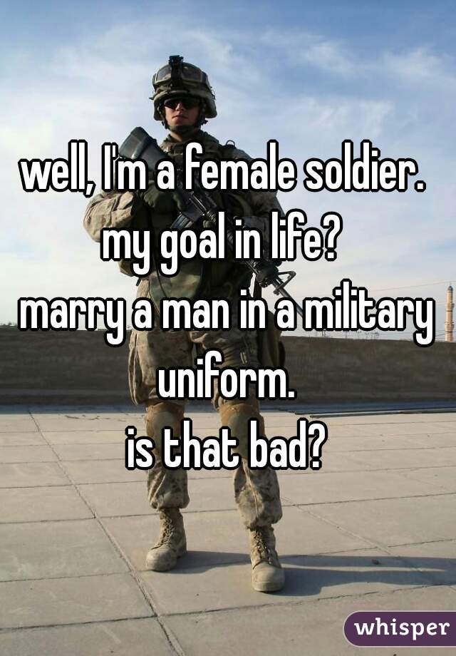 well, I'm a female soldier. 
my goal in life? 
marry a man in a military uniform. 
is that bad?