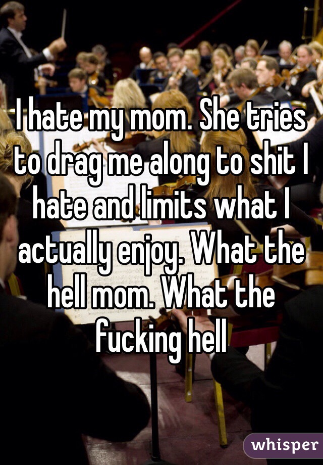 I hate my mom. She tries to drag me along to shit I hate and limits what I actually enjoy. What the hell mom. What the fucking hell