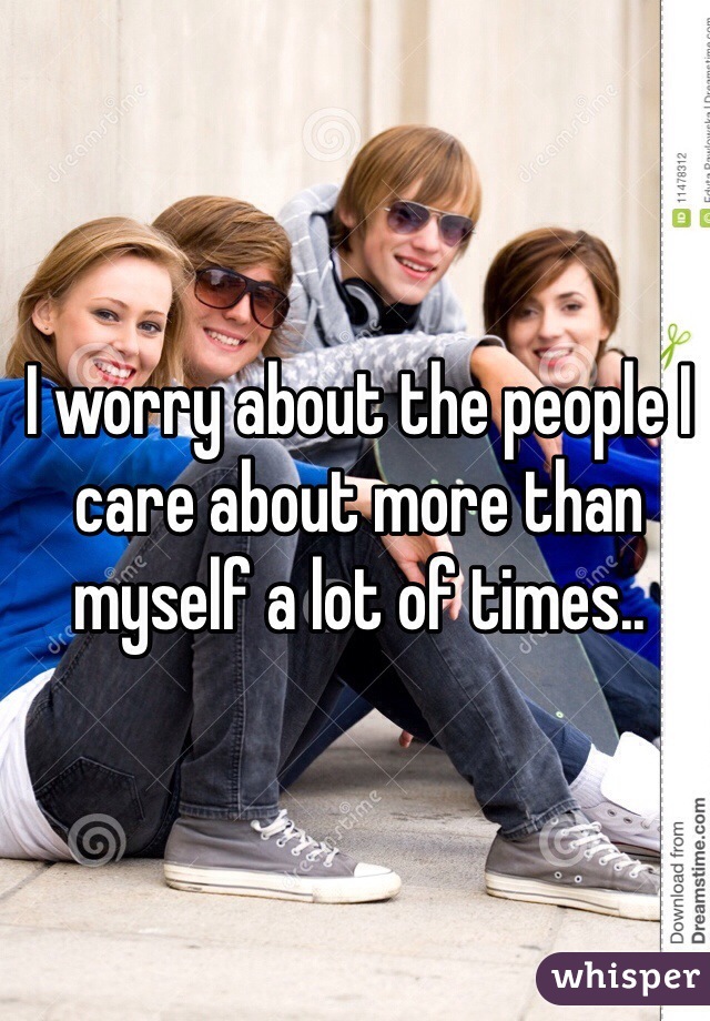 I worry about the people I care about more than myself a lot of times..