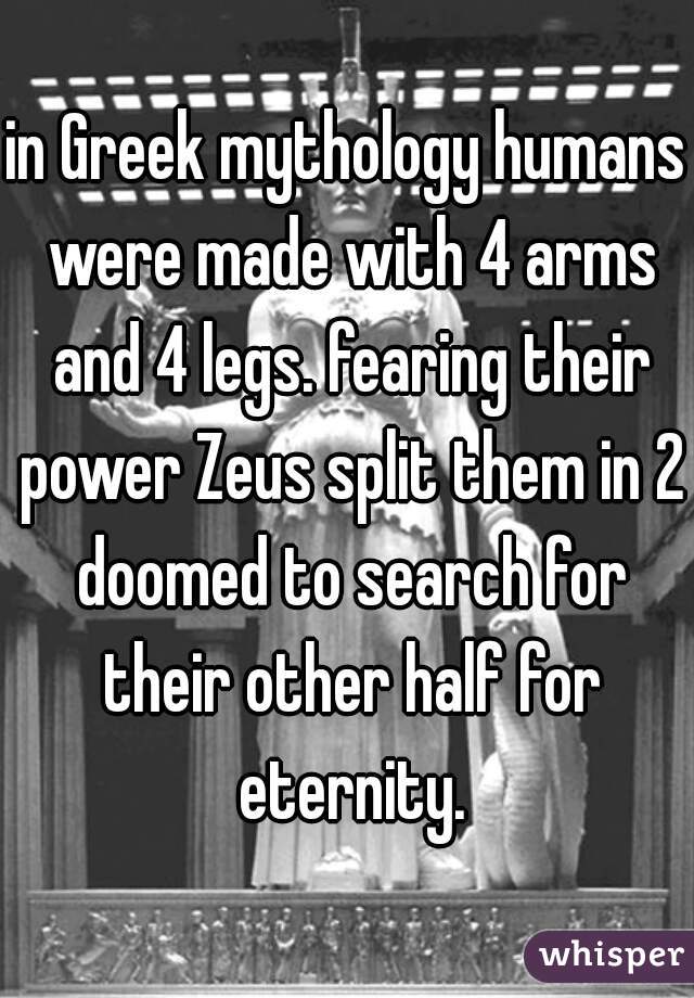 in Greek mythology humans were made with 4 arms and 4 legs. fearing their power Zeus split them in 2 doomed to search for their other half for eternity.