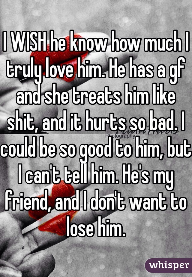 I WISH he know how much I truly love him. He has a gf and she treats him like shit, and it hurts so bad. I could be so good to him, but I can't tell him. He's my friend, and I don't want to lose him.