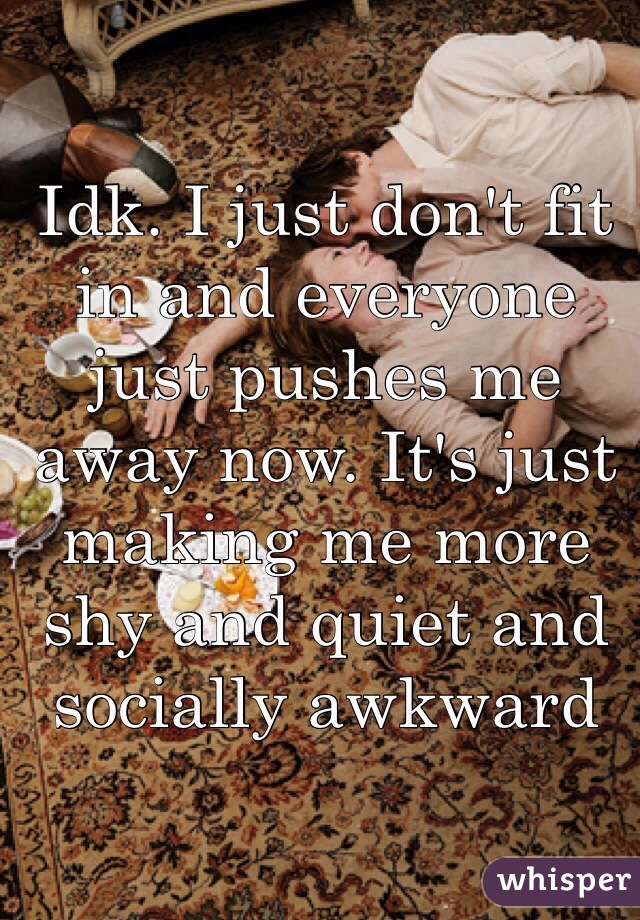 Idk. I just don't fit in and everyone just pushes me away now. It's just making me more shy and quiet and socially awkward 