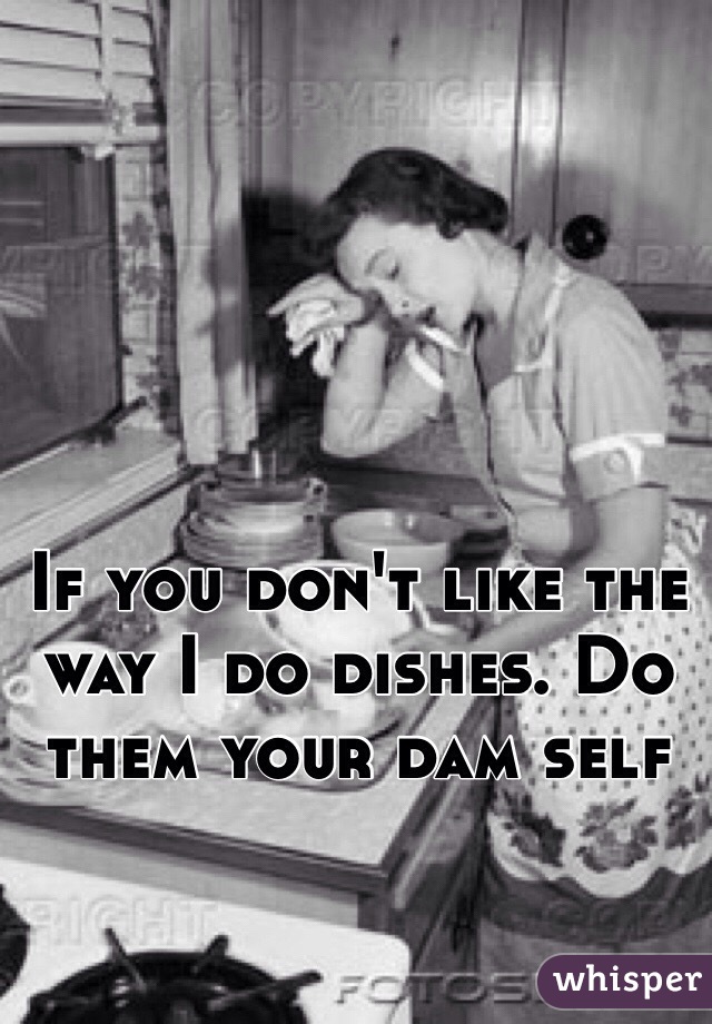If you don't like the way I do dishes. Do them your dam self 