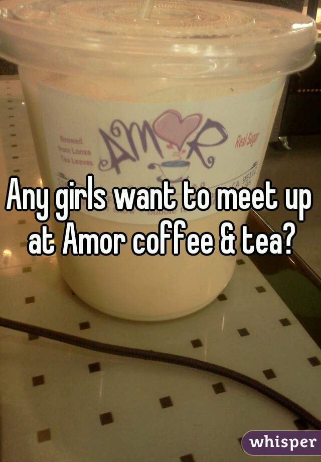 Any girls want to meet up at Amor coffee & tea?