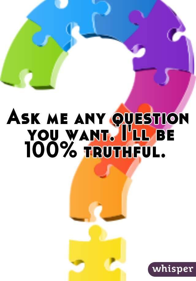 Ask me any question you want. I'll be 100% truthful.  