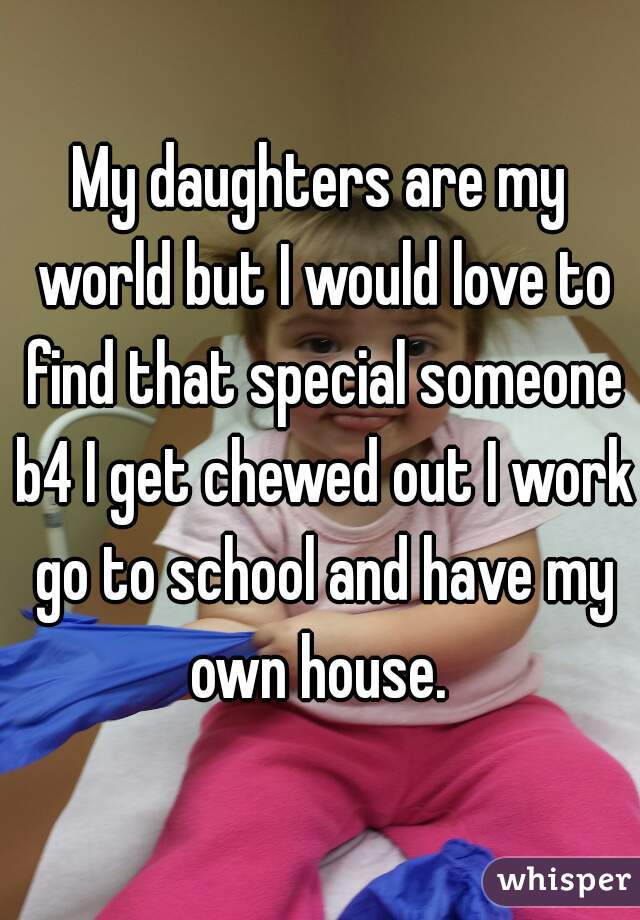 My daughters are my world but I would love to find that special someone b4 I get chewed out I work go to school and have my own house. 