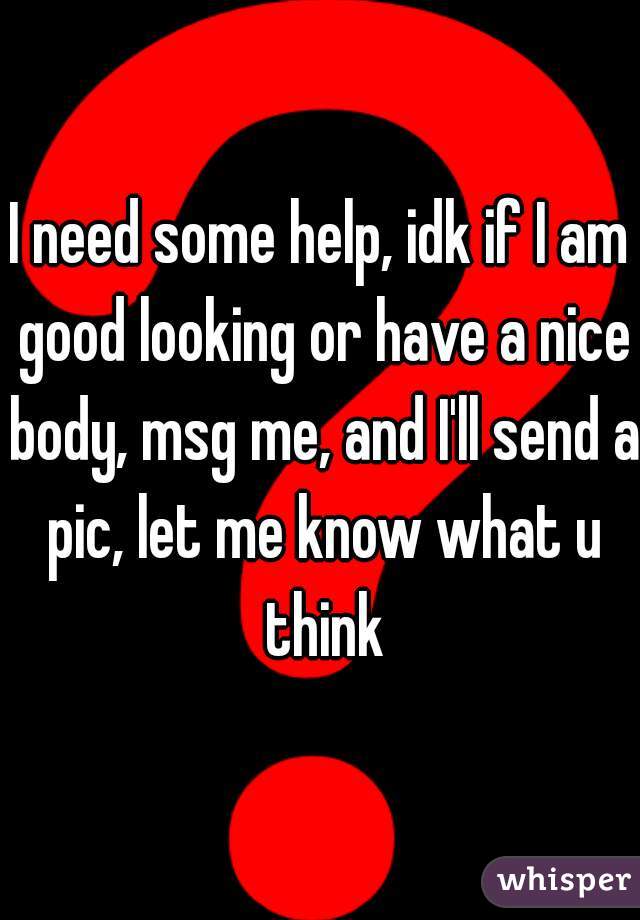 I need some help, idk if I am good looking or have a nice body, msg me, and I'll send a pic, let me know what u think
