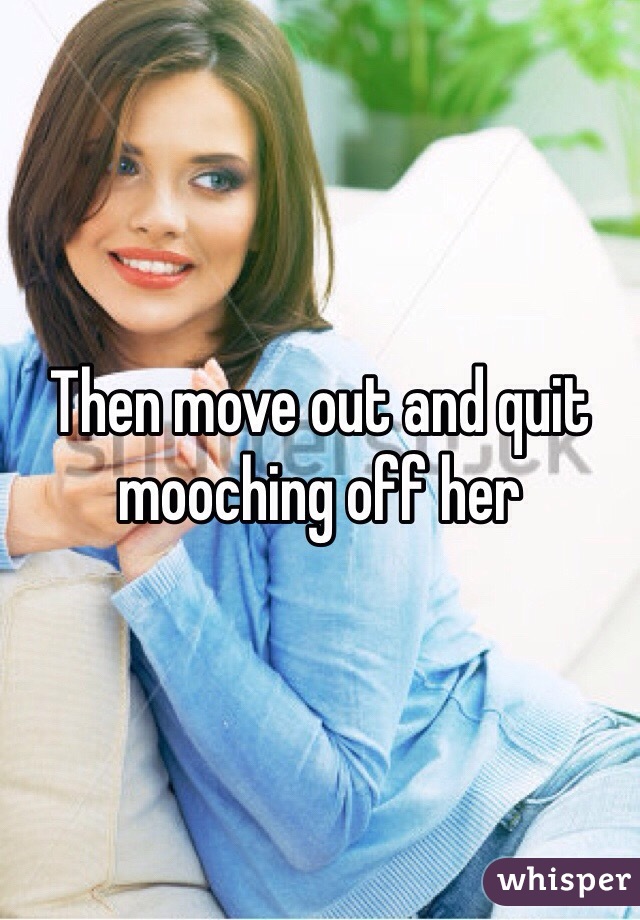 Then move out and quit mooching off her